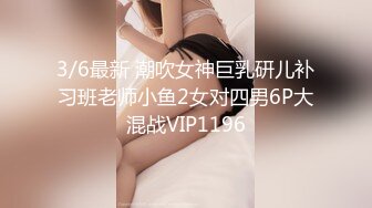 3/6最新 潮吹女神巨乳研儿补习班老师小鱼2女对四男6P大混战VIP1196