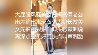 大屁股风骚美少妇闺蜜俩老公出差约出来玩双飞大奶长发美女先被肏狠狠干仰头嗷嗷叫说再深点宝贝好硬快点叫声刺激