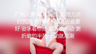 广州人妻 插死我 插我 用力点 打死我 有时候不插进去会更好 会求着你插 插入了不动 更折磨的半死 一动就高潮