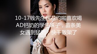 10-17钱先生探花约啪喜欢喝AD钙奶的学生妹子，苗条美女遇到猛男，快干散架了