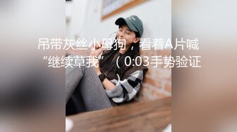 吊带灰丝小母狗，看着A片喊“继续草我”（0:03手势验证）