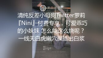 清纯反差小母狗Twitter萝莉『Nini』付费专享，可爱乖巧的小妹妹 怎么能这么烧呢？一线天白虎嫩穴操插出白浆