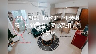 91王哥05-16约啪学生装嫩鸡，经验老道，又舔又扣，后入暴躁