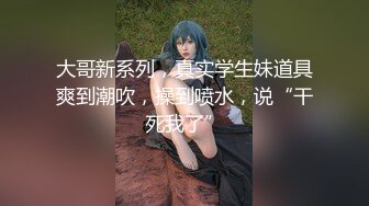 大哥新系列，真实学生妹道具爽到潮吹，操到喷水，说“干死我了”