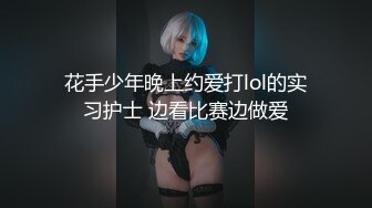 花手少年晚上约爱打lol的实习护士 边看比赛边做爱