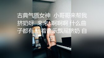 古典气质女神  小哥哥来帮我挤奶呀  来来  啊啊啊 什么曲子都有 随着音乐飘摇挤奶 自慰