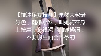 【搞沐足女技师】果然大叔最好色，挺嫩小妹，叫她骑在身上按摩，金钱诱惑加钱操逼，不要射里面会怀孕的