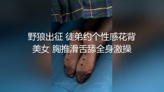 野狼出征 徒弟约个性感花背美女 胸推滑舌舔全身激操