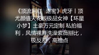 《顶流网红✿泄密》虎牙丨顶尤颜值天花板极品女神【环星小梦】土豪万元定制 私拍福利，风情裸舞洗澡紫薇掰比，极反差，高撸点