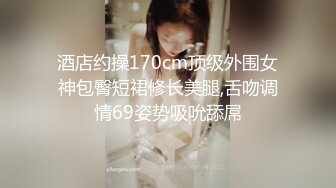 高端外围女探花阿枪酒店约炮偷拍??纯天然小姐姐换装女仆情趣内衣初恋体验