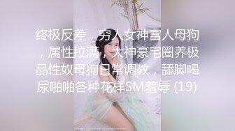 终极反差，穷人女神富人母狗，属性拉满，大神豪宅圈养极品性奴母狗日常调教，舔脚喝尿啪啪各种花样SM羞辱 (19)