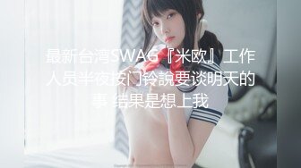 最新台湾SWAG『米欧』工作人员半夜按门铃說要谈明天的事 结果是想上我