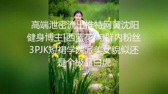  高端泄密流出推特网黄沈阳健身博主[西蓝花]与群内粉丝3PJK短裙学院派美女貌似还是个极品白虎