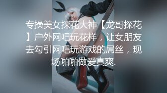 专操美女探花大神【龙哥探花】户外网吧玩花样，让女朋友去勾引网吧玩游戏的屌丝，现场啪啪做爱真爽.