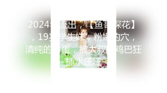 2024年流出，【鱼哥探花】，19岁学生妹，粉嫩的穴，清纯的脸蛋，被大叔的鸡巴狂插水汪汪