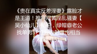 《贵在真实反差淫妻》露脸才是王道！推特网黄淫乱骚妻【吴小仙儿】私拍，绿帽癖老公找单男3P性爱内射露出相当精彩 (15)