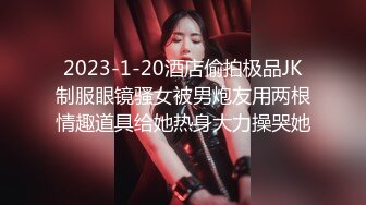 2023-1-20酒店偷拍极品JK制服眼镜骚女被男炮友用两根情趣道具给她热身大力操哭她