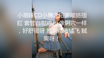 小萌妹CD小舞之浴室灌肠插肛 套管自慰鸡儿 像阴穴一样，好舒服呀 撸到精液猛飞 贼爽呀！