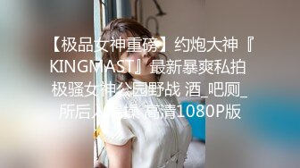 【极品女神重磅】约炮大神『KINGMAST』最新暴爽私拍 极骚女神公园野战 酒_吧厕_所后入爆操 高清1080P版