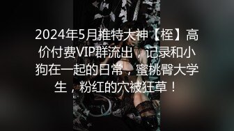 2024年5月推特大神【桎】高价付费VIP群流出，记录和小狗在一起的日常，蜜桃臀大学生，粉红的穴被狂草！