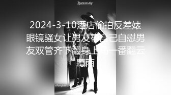 2024-3-10酒店偷拍反差婊眼镜骚女让男友帮自己自慰男友双管齐下翻身上马一番翻云覆雨