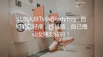 北京人妖Ts小乔ladyboy- 巴和菊花好痒，想被插，自己撸仙女棒发骚啦！