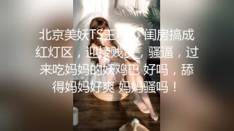 北京美妖TS王可心 闺房搞成红灯区，迎接贱货，骚逼，过来吃妈妈的妖鸡巴 好吗，舔得妈妈好爽 妈妈骚吗！