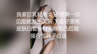 良家巨乳轻熟女 不想第一次见面就发生关系 下面好漂亮 皮肤白皙身材丰腴前凸后翘 强行脱裤子抠逼