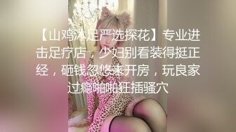 【山鸡沐足严选探花】专业进击足疗店，少妇别看装得挺正经，砸钱忽悠来开房，玩良家过瘾啪啪狂插骚穴