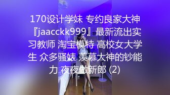 170设计学妹 专约良家大神『jaacckk999』最新流出实习教师 淘宝模特 高校女大学生 众多骚婊 羡慕大神的钞能力 夜夜做新郎 (2)