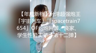 ✨【年度新档】台湾超强炮王「宇宙列车」「spacetrain7654」OF约炮网黄、良家、学生性爱实录【第十二弹】