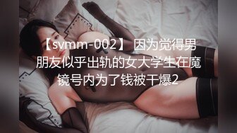 【svmm-002】 因为觉得男朋友似乎出轨的女大学生在魔镜号内为了钱被干爆2